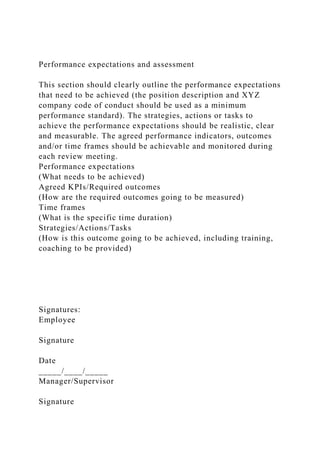 Performance expectations and assessment
This section should clearly outline the performance expectations
that need to be achieved (the position description and XYZ
company code of conduct should be used as a minimum
performance standard). The strategies, actions or tasks to
achieve the performance expectations should be realistic, clear
and measurable. The agreed performance indicators, outcomes
and/or time frames should be achievable and monitored during
each review meeting.
Performance expectations
(What needs to be achieved)
Agreed KPIs/Required outcomes
(How are the required outcomes going to be measured)
Time frames
(What is the specific time duration)
Strategies/Actions/Tasks
(How is this outcome going to be achieved, including training,
coaching to be provided)
Signatures:
Employee
Signature
Date
_____/____/_____
Manager/Supervisor
Signature
 
