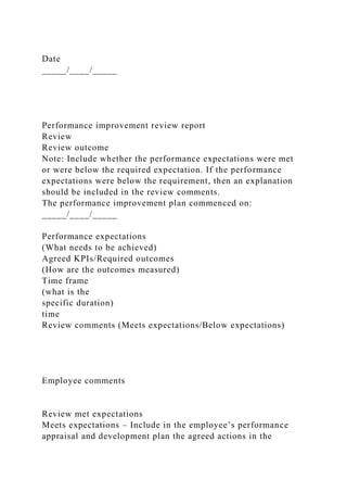 Date
_____/____/_____
Performance improvement review report
Review
Review outcome
Note: Include whether the performance expectations were met
or were below the required expectation. If the performance
expectations were below the requirement, then an explanation
should be included in the review comments.
The performance improvement plan commenced on:
_____/____/_____
Performance expectations
(What needs to be achieved)
Agreed KPIs/Required outcomes
(How are the outcomes measured)
Time frame
(what is the
specific duration)
time
Review comments (Meets expectations/Below expectations)
Employee comments
Review met expectations
Meets expectations – Include in the employee’s performance
appraisal and development plan the agreed actions in the
 