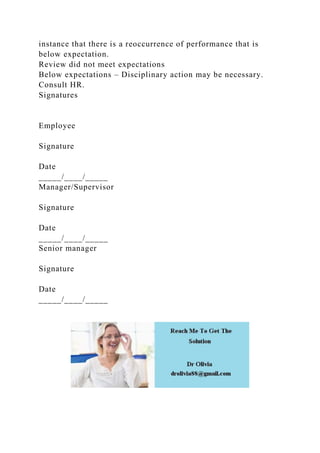instance that there is a reoccurrence of performance that is
below expectation.
Review did not meet expectations
Below expectations – Disciplinary action may be necessary.
Consult HR.
Signatures
Employee
Signature
Date
_____/____/_____
Manager/Supervisor
Signature
Date
_____/____/_____
Senior manager
Signature
Date
_____/____/_____
 