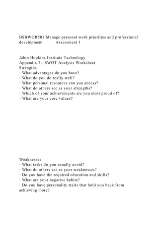 BSBWOR501 Manage personal work priorities and professional
development Assessment 1
Jabin Hopkins Institute Technology
Appendix 7: SWOT Analysis Worksheet
Strengths
· What advantages do you have?
· What do you do really well?
· What personal resources can you access?
· What do others see as your strengths?
· Which of your achievements are you most proud of?
· What are your core values?
Weaknesses
· What tasks do you usually avoid?
· What do others see as your weaknesses?
· Do you have the required education and skills?
· What are your negative habits?
· Do you have personality traits that hold you back from
achieving more?
 