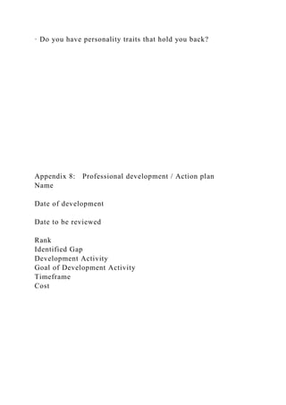 · Do you have personality traits that hold you back?
Appendix 8: Professional development / Action plan
Name
Date of development
Date to be reviewed
Rank
Identified Gap
Development Activity
Goal of Development Activity
Timeframe
Cost
 