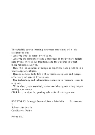 The specific course learning outcomes associated with this
assignment are:
· Analyze what is meant by religion.
· Analyze the similarities and differences in the primary beliefs
held by major religious traditions and the cultures in which
these religions evolved.
· Describe the varieties of religious experience and practice in a
wide range of cultures.
· Recognize how daily life within various religions and current
affairs are influenced by religion.
· Use technology and information resources to research issues in
religion.
· Write clearly and concisely about world religions using proper
writing mechanics.
Click here to view the grading rubric for this assignment.
BSBWOR501 Manage Personal Work Priorities Assessment
2
Submission details
Candidate’s Name
Phone No.
 