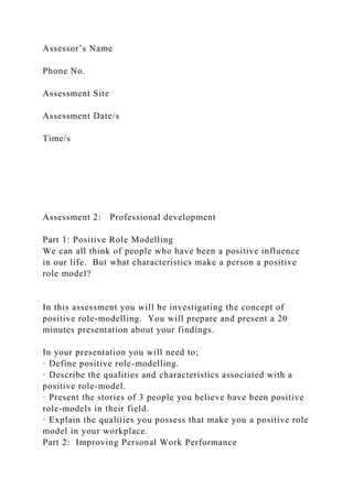 Assessor’s Name
Phone No.
Assessment Site
Assessment Date/s
Time/s
Assessment 2: Professional development
Part 1: Positive Role Modelling
We can all think of people who have been a positive influence
in our life. But what characteristics make a person a positive
role model?
In this assessment you will be investigating the concept of
positive role-modelling. You will prepare and present a 20
minutes presentation about your findings.
In your presentation you will need to;
· Define positive role-modelling.
· Describe the qualities and characteristics associated with a
positive role-model.
· Present the stories of 3 people you believe have been positive
role-models in their field.
· Explain the qualities you possess that make you a positive role
model in your workplace.
Part 2: Improving Personal Work Performance
 