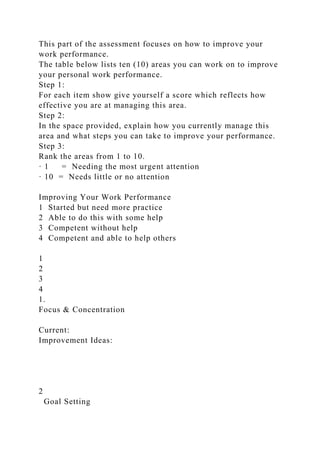 This part of the assessment focuses on how to improve your
work performance.
The table below lists ten (10) areas you can work on to improve
your personal work performance.
Step 1:
For each item show give yourself a score which reflects how
effective you are at managing this area.
Step 2:
In the space provided, explain how you currently manage this
area and what steps you can take to improve your performance.
Step 3:
Rank the areas from 1 to 10.
· 1 = Needing the most urgent attention
· 10 = Needs little or no attention
Improving Your Work Performance
1 Started but need more practice
2 Able to do this with some help
3 Competent without help
4 Competent and able to help others
1
2
3
4
1.
Focus & Concentration
Current:
Improvement Ideas:
2
Goal Setting
 