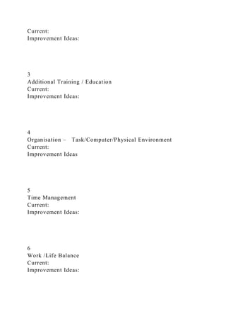 Current:
Improvement Ideas:
3
Additional Training / Education
Current:
Improvement Ideas:
4
Organisation – Task/Computer/Physical Environment
Current:
Improvement Ideas
5
Time Management
Current:
Improvement Ideas:
6
Work /Life Balance
Current:
Improvement Ideas:
 
