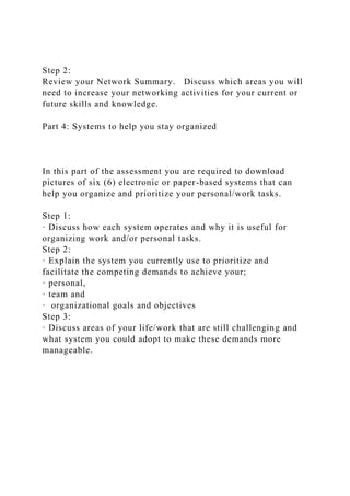 Step 2:
Review your Network Summary. Discuss which areas you will
need to increase your networking activities for your current or
future skills and knowledge.
Part 4: Systems to help you stay organized
In this part of the assessment you are required to download
pictures of six (6) electronic or paper-based systems that can
help you organize and prioritize your personal/work tasks.
Step 1:
· Discuss how each system operates and why it is useful for
organizing work and/or personal tasks.
Step 2:
· Explain the system you currently use to prioritize and
facilitate the competing demands to achieve your;
· personal,
· team and
· organizational goals and objectives
Step 3:
· Discuss areas of your life/work that are still challenging and
what system you could adopt to make these demands more
manageable.
 