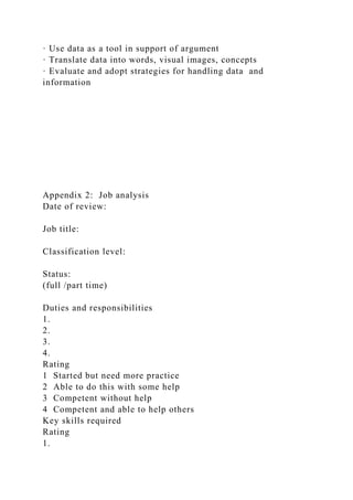 · Use data as a tool in support of argument
· Translate data into words, visual images, concepts
· Evaluate and adopt strategies for handling data and
information
Appendix 2: Job analysis
Date of review:
Job title:
Classification level:
Status:
(full /part time)
Duties and responsibilities
1.
2.
3.
4.
Rating
1 Started but need more practice
2 Able to do this with some help
3 Competent without help
4 Competent and able to help others
Key skills required
Rating
1.
 