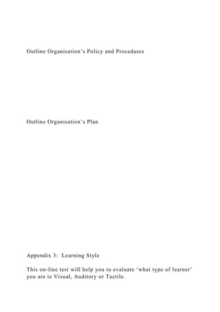 Outline Organisation’s Policy and Procedures
Outline Organisation’s Plan
Appendix 3: Learning Style
This on-line test will help you to evaluate ‘what type of learner’
you are ie Visual, Auditory or Tactile.
 