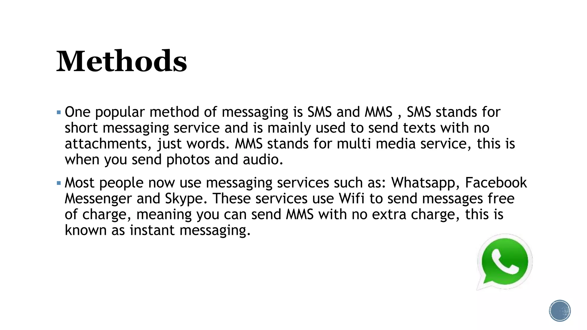 Methods
 One popular method of messaging is SMS and MMS , SMS stands for
short messaging service and is mainly used to send texts with no
attachments, just words. MMS stands for multi media service, this is
when you send photos and audio.
 Most people now use messaging services such as: Whatsapp, Facebook
Messenger and Skype. These services use Wifi to send messages free
of charge, meaning you can send MMS with no extra charge, this is
known as instant messaging.
 
