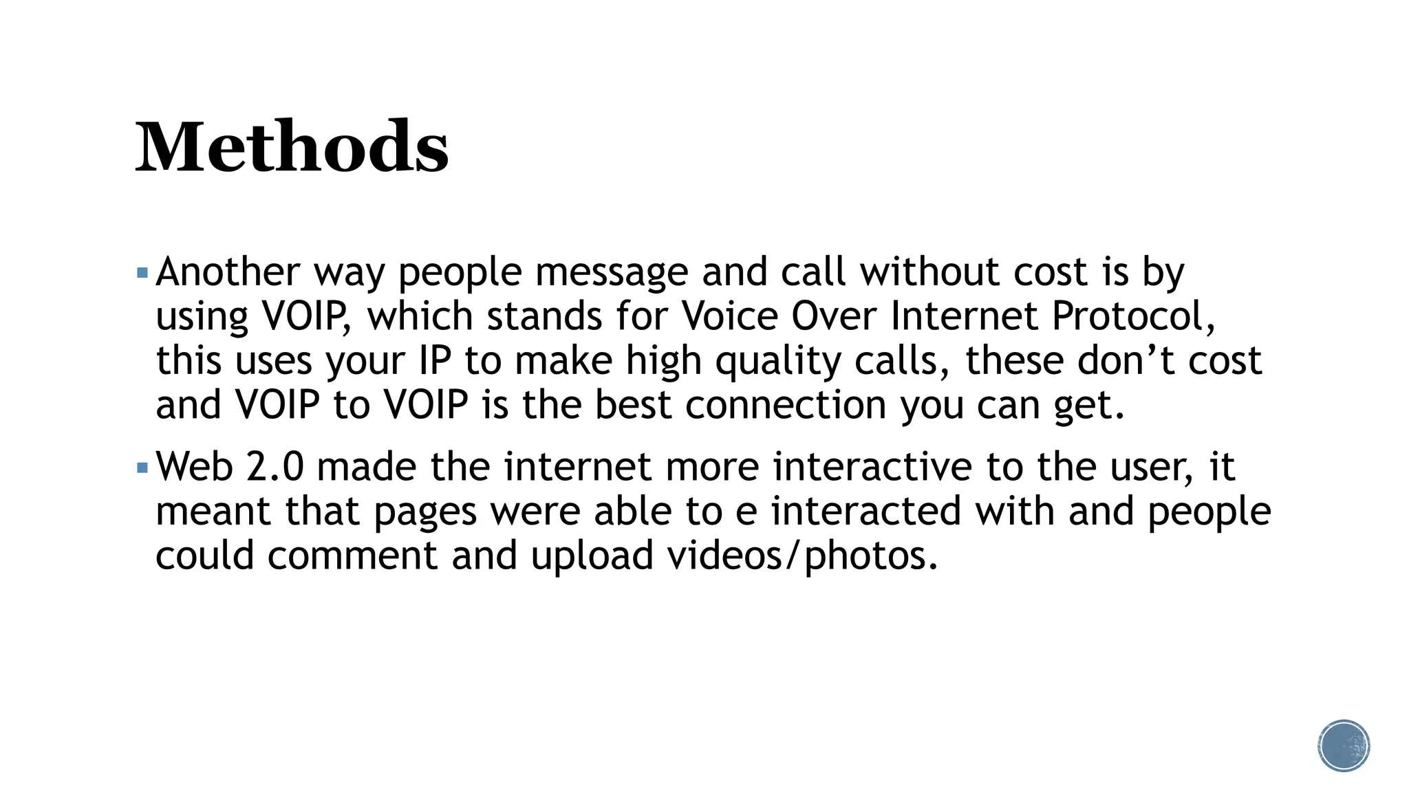 Methods
Another way people message and call without cost is by
using VOIP, which stands for Voice Over Internet Protocol,
this uses your IP to make high quality calls, these don’t cost
and VOIP to VOIP is the best connection you can get.
Web 2.0 made the internet more interactive to the user, it
meant that pages were able to e interacted with and people
could comment and upload videos/photos.
 