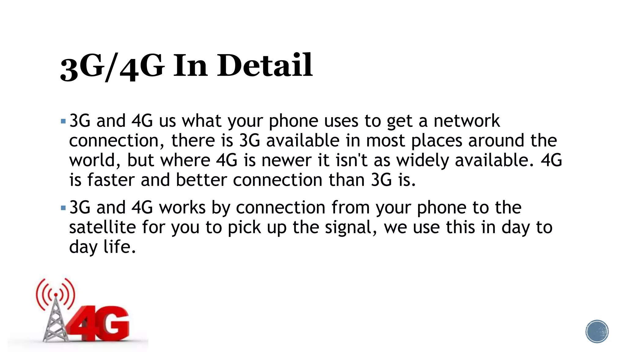 3G/4G In Detail
3G and 4G us what your phone uses to get a network
connection, there is 3G available in most places around the
world, but where 4G is newer it isn't as widely available. 4G
is faster and better connection than 3G is.
3G and 4G works by connection from your phone to the
satellite for you to pick up the signal, we use this in day to
day life.
 