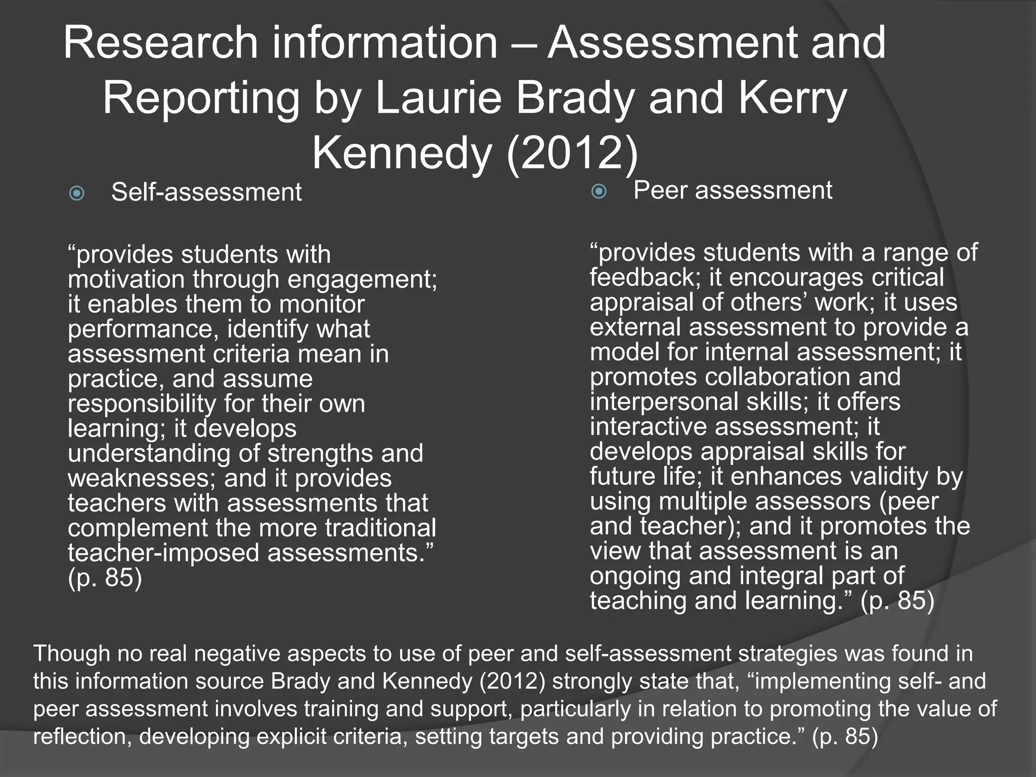 Research information – Assessment and
   Reporting by Laurie Brady and Kerry
             Kennedy (2012)
      Self-assessment                                     Peer assessment

   “provides students with                              “provides students with a range of
   motivation through engagement;                       feedback; it encourages critical
   it enables them to monitor                           appraisal of others‟ work; it uses
   performance, identify what                           external assessment to provide a
   assessment criteria mean in                          model for internal assessment; it
   practice, and assume                                 promotes collaboration and
   responsibility for their own                         interpersonal skills; it offers
   learning; it develops                                interactive assessment; it
   understanding of strengths and                       develops appraisal skills for
   weaknesses; and it provides                          future life; it enhances validity by
   teachers with assessments that                       using multiple assessors (peer
   complement the more traditional                      and teacher); and it promotes the
   teacher-imposed assessments.”                        view that assessment is an
   (p. 85)                                              ongoing and integral part of
                                                        teaching and learning.” (p. 85)

Though no real negative aspects to use of peer and self-assessment strategies was found in
this information source Brady and Kennedy (2012) strongly state that, “implementing self- and
peer assessment involves training and support, particularly in relation to promoting the value of
reflection, developing explicit criteria, setting targets and providing practice.” (p. 85)
 