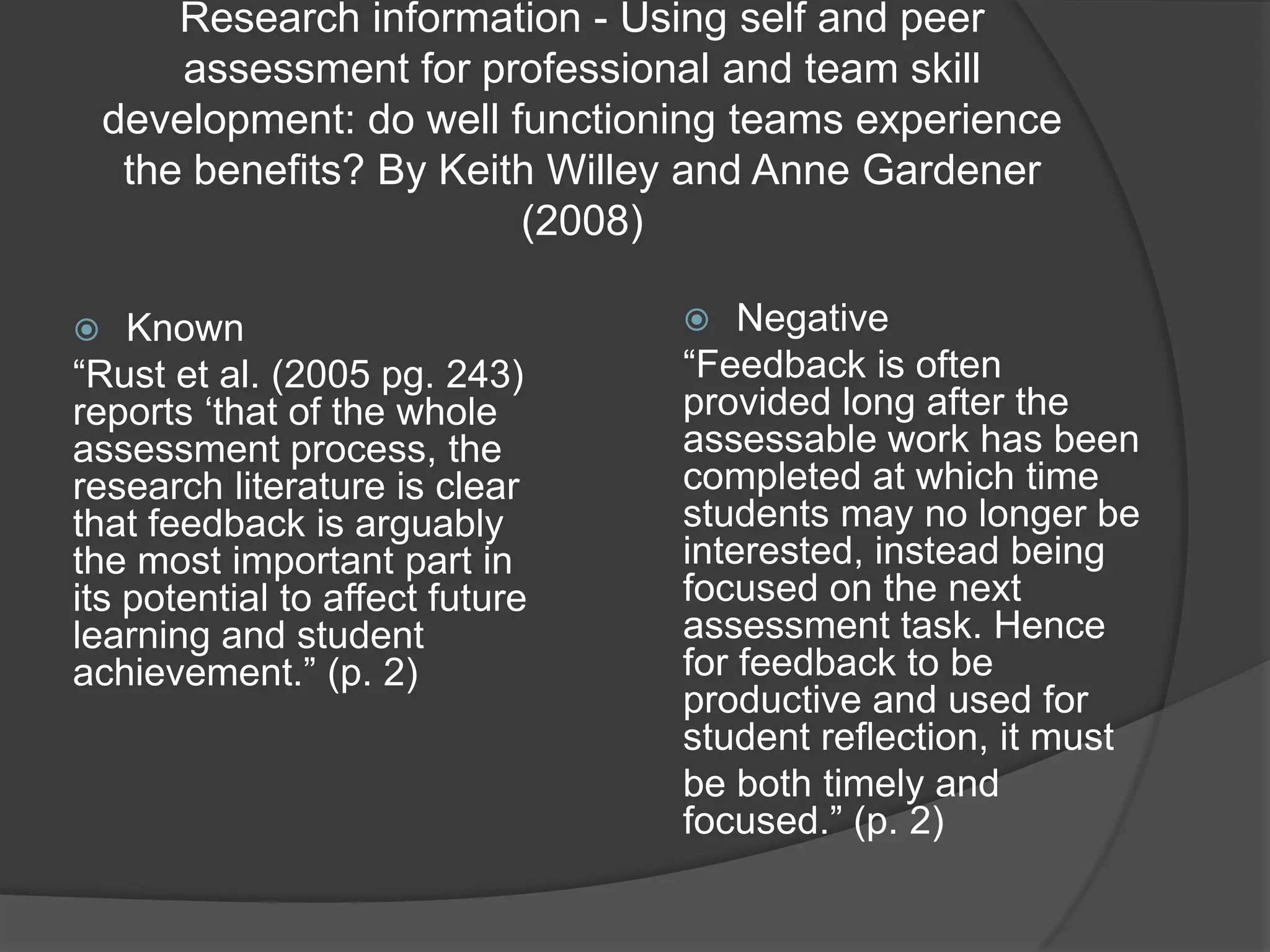 Research information - Using self and peer
        assessment for professional and team skill
    development: do well functioning teams experience
     the benefits? By Keith Willey and Anne Gardener
                          (2008)

   Known                           Negative
“Rust et al. (2005 pg. 243)      “Feedback is often
reports „that of the whole       provided long after the
assessment process, the          assessable work has been
research literature is clear     completed at which time
that feedback is arguably        students may no longer be
the most important part in       interested, instead being
its potential to affect future   focused on the next
learning and student             assessment task. Hence
achievement.” (p. 2)             for feedback to be
                                 productive and used for
                                 student reflection, it must
                                 be both timely and
                                 focused.” (p. 2)
 
