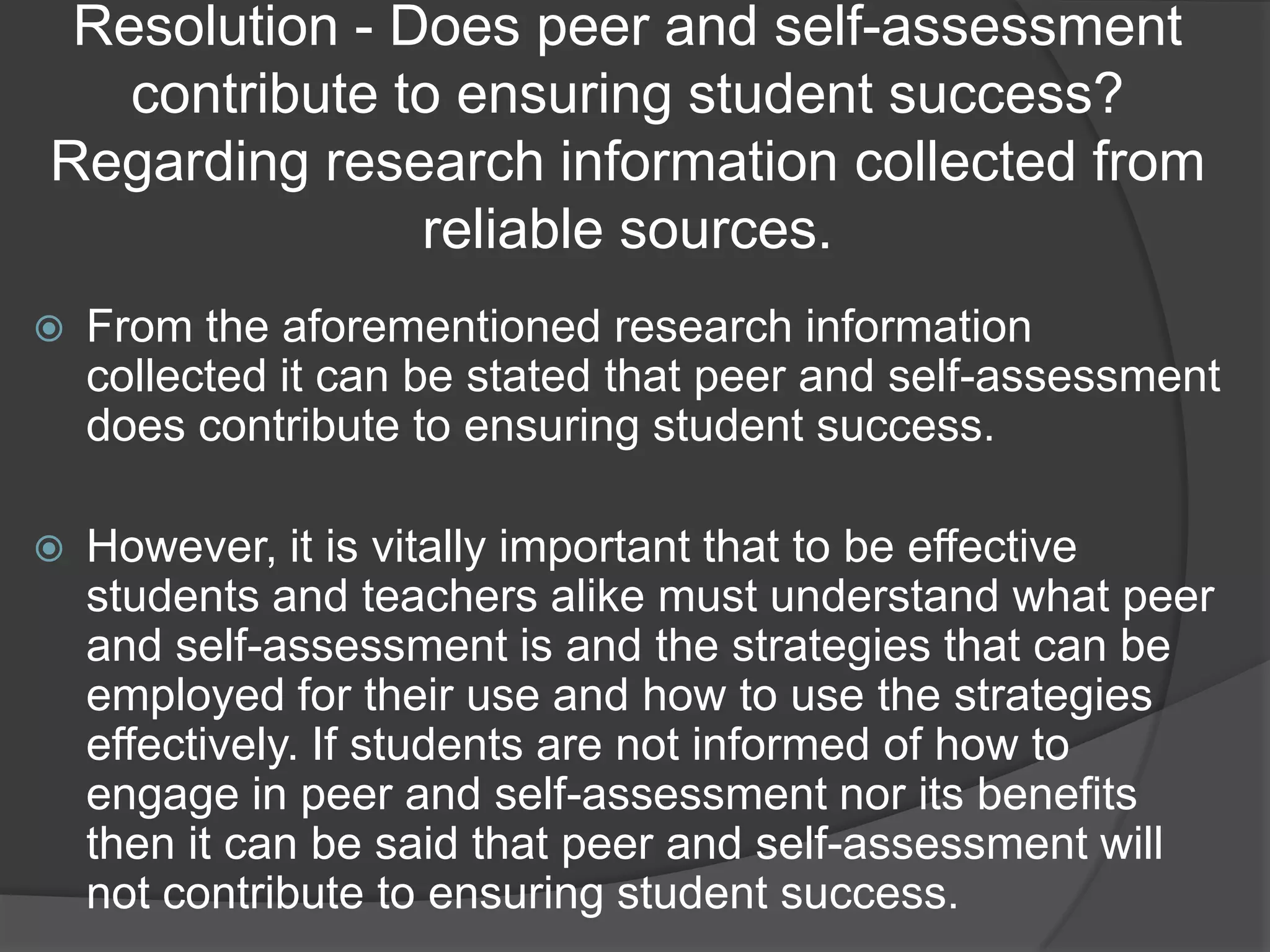 Resolution - Does peer and self-assessment
   contribute to ensuring student success?
Regarding research information collected from
               reliable sources.
   From the aforementioned research information
    collected it can be stated that peer and self-assessment
    does contribute to ensuring student success.

   However, it is vitally important that to be effective
    students and teachers alike must understand what peer
    and self-assessment is and the strategies that can be
    employed for their use and how to use the strategies
    effectively. If students are not informed of how to
    engage in peer and self-assessment nor its benefits
    then it can be said that peer and self-assessment will
    not contribute to ensuring student success.
 