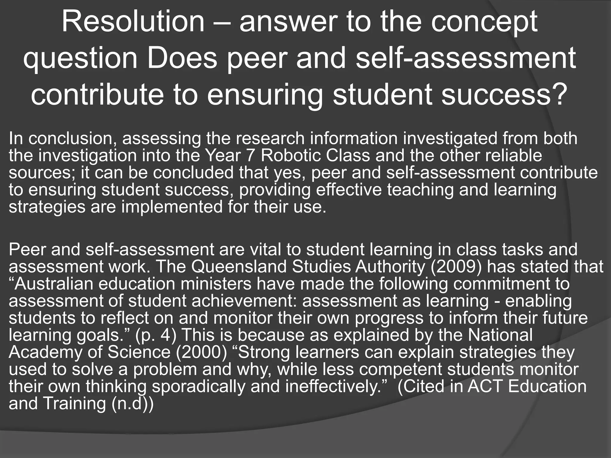 Resolution – answer to the concept
 question Does peer and self-assessment
 contribute to ensuring student success?
In conclusion, assessing the research information investigated from both
the investigation into the Year 7 Robotic Class and the other reliable
sources; it can be concluded that yes, peer and self-assessment contribute
to ensuring student success, providing effective teaching and learning
strategies are implemented for their use.

Peer and self-assessment are vital to student learning in class tasks and
assessment work. The Queensland Studies Authority (2009) has stated that
“Australian education ministers have made the following commitment to
assessment of student achievement: assessment as learning - enabling
students to reflect on and monitor their own progress to inform their future
learning goals.” (p. 4) This is because as explained by the National
Academy of Science (2000) “Strong learners can explain strategies they
used to solve a problem and why, while less competent students monitor
their own thinking sporadically and ineffectively.” (Cited in ACT Education
and Training (n.d))
 