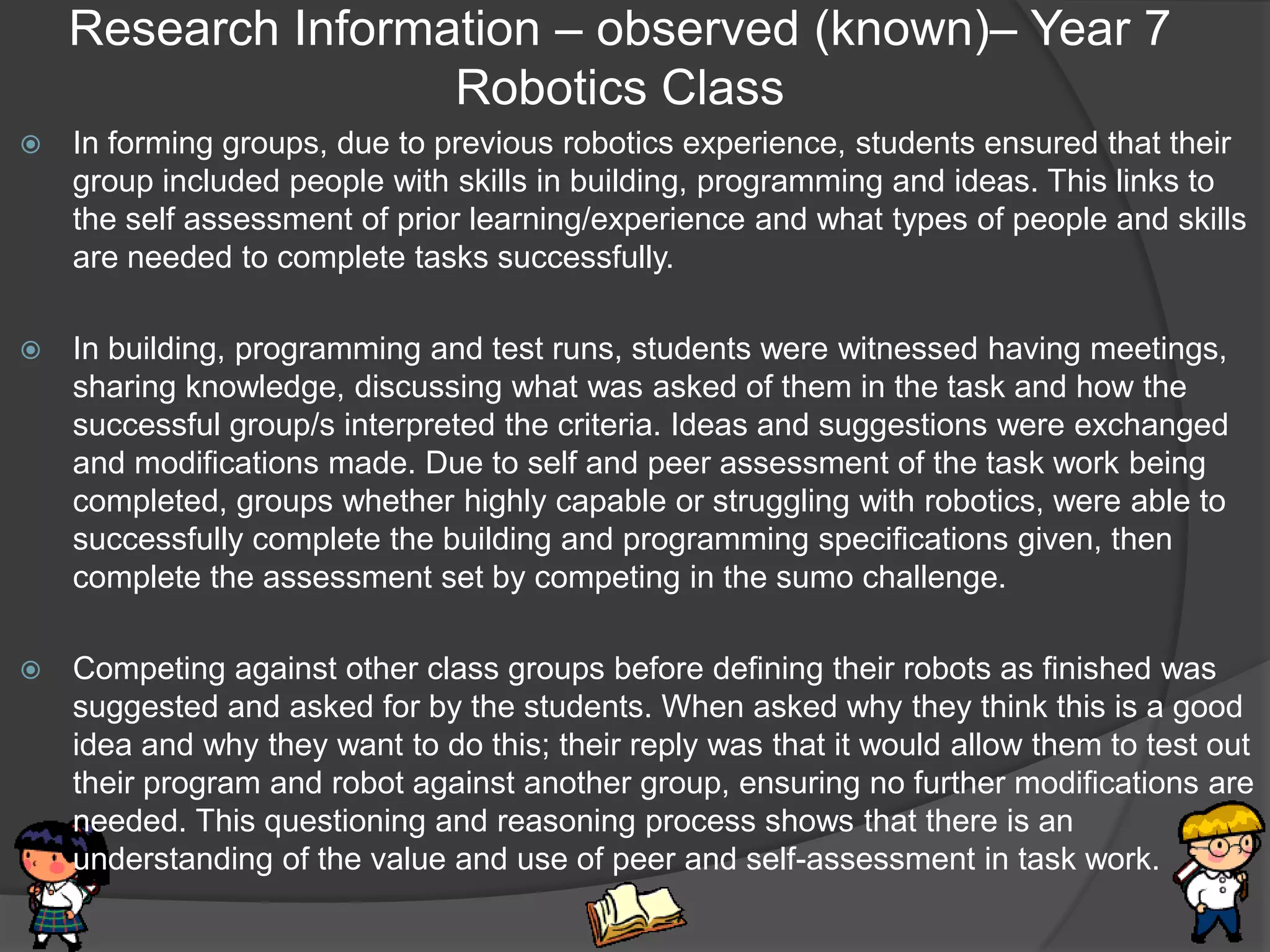 Research Information – observed (known)– Year 7
                    Robotics Class
   In forming groups, due to previous robotics experience, students ensured that their
    group included people with skills in building, programming and ideas. This links to
    the self assessment of prior learning/experience and what types of people and skills
    are needed to complete tasks successfully.

   In building, programming and test runs, students were witnessed having meetings,
    sharing knowledge, discussing what was asked of them in the task and how the
    successful group/s interpreted the criteria. Ideas and suggestions were exchanged
    and modifications made. Due to self and peer assessment of the task work being
    completed, groups whether highly capable or struggling with robotics, were able to
    successfully complete the building and programming specifications given, then
    complete the assessment set by competing in the sumo challenge.

   Competing against other class groups before defining their robots as finished was
    suggested and asked for by the students. When asked why they think this is a good
    idea and why they want to do this; their reply was that it would allow them to test out
    their program and robot against another group, ensuring no further modifications are
    needed. This questioning and reasoning process shows that there is an
    understanding of the value and use of peer and self-assessment in task work.
 