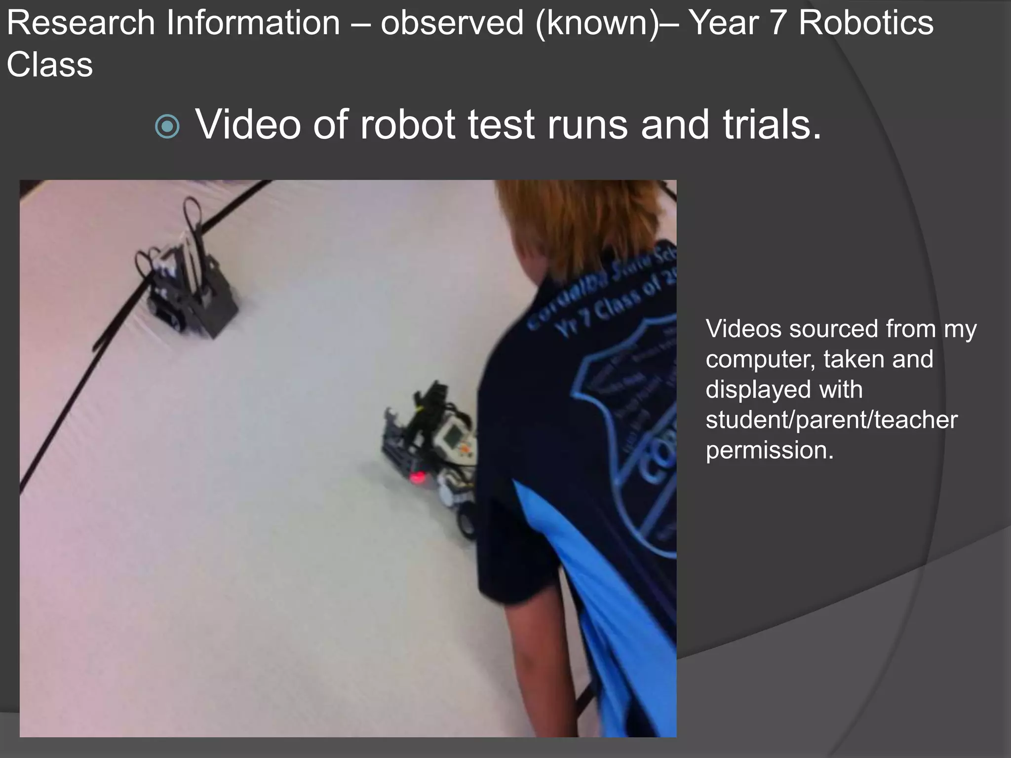 Research Information – observed (known)– Year 7 Robotics
Class
           Video of robot test runs and trials.



                                          Videos sourced from my
                                          computer, taken and
                                          displayed with
                                          student/parent/teacher
                                          permission.
 