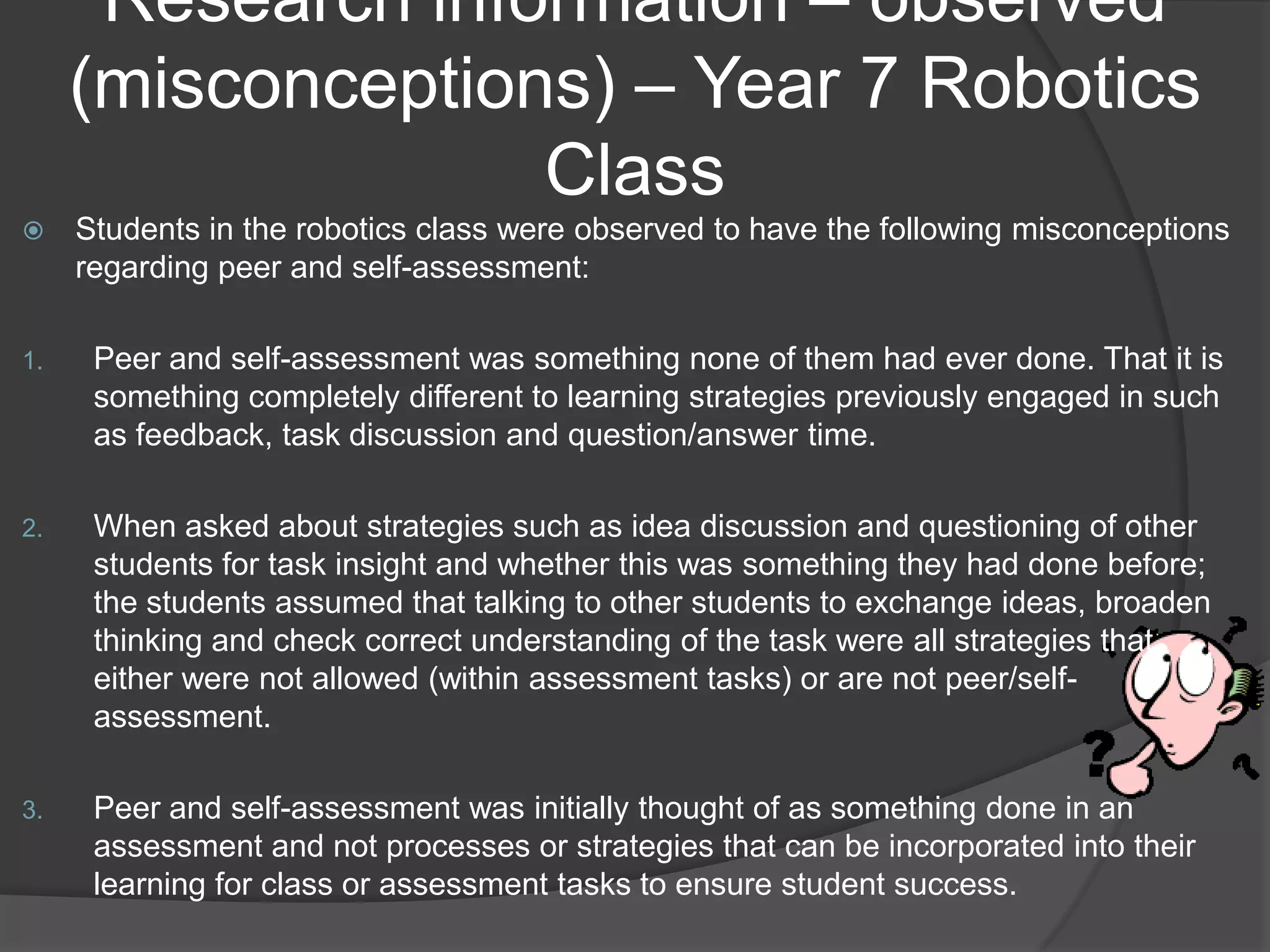 Research information – observed
     (misconceptions) – Year 7 Robotics
                   Class
    Students in the robotics class were observed to have the following misconceptions
     regarding peer and self-assessment:

1.    Peer and self-assessment was something none of them had ever done. That it is
      something completely different to learning strategies previously engaged in such
      as feedback, task discussion and question/answer time.

2.    When asked about strategies such as idea discussion and questioning of other
      students for task insight and whether this was something they had done before;
      the students assumed that talking to other students to exchange ideas, broaden
      thinking and check correct understanding of the task were all strategies that
      either were not allowed (within assessment tasks) or are not peer/self-
      assessment.

3.    Peer and self-assessment was initially thought of as something done in an
      assessment and not processes or strategies that can be incorporated into their
      learning for class or assessment tasks to ensure student success.
 