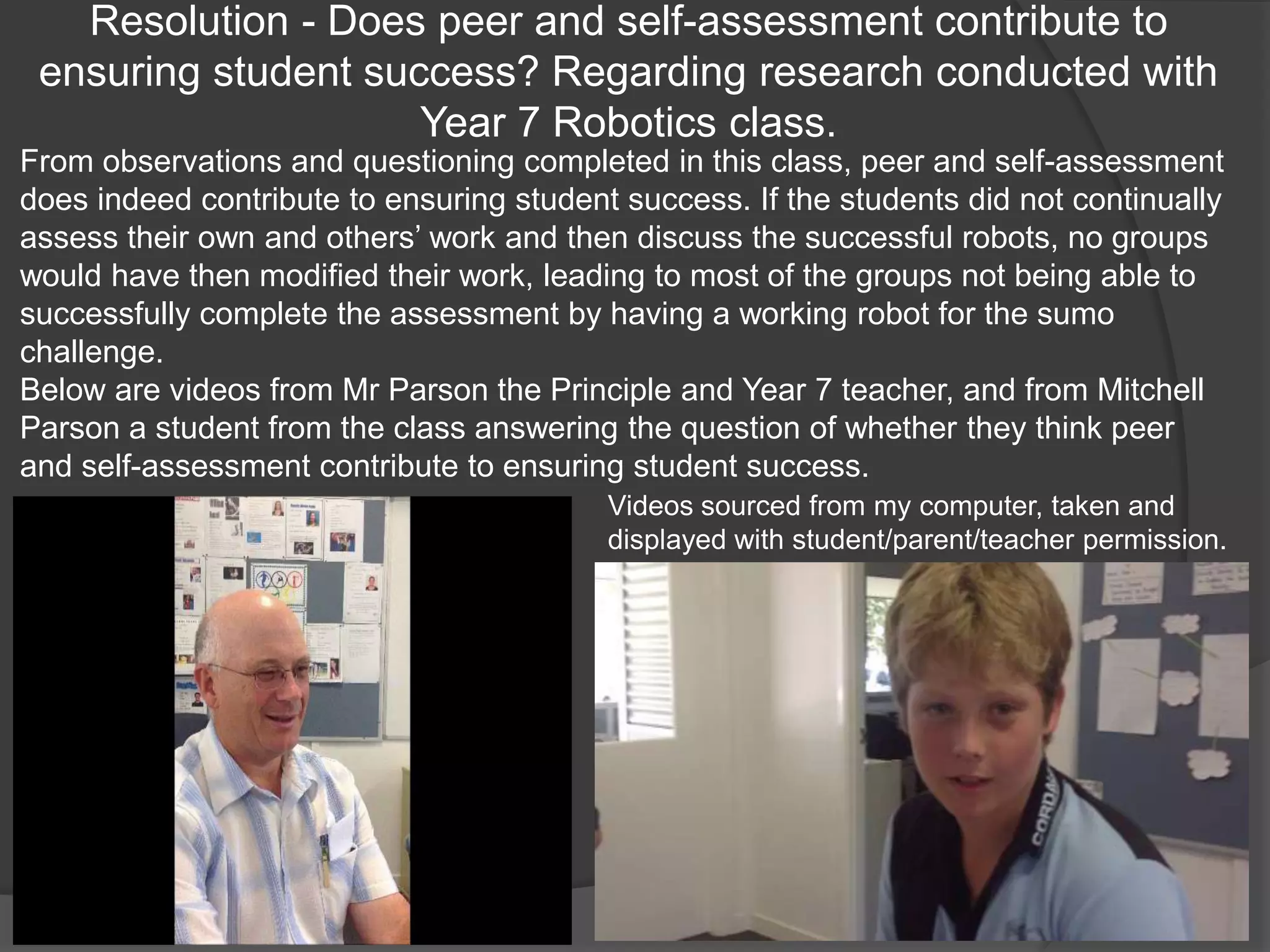 Resolution - Does peer and self-assessment contribute to
 ensuring student success? Regarding research conducted with
                     Year 7 Robotics class.
From observations and questioning completed in this class, peer and self-assessment
does indeed contribute to ensuring student success. If the students did not continually
assess their own and others‟ work and then discuss the successful robots, no groups
would have then modified their work, leading to most of the groups not being able to
successfully complete the assessment by having a working robot for the sumo
challenge.
Below are videos from Mr Parson the Principle and Year 7 teacher, and from Mitchell
Parson a student from the class answering the question of whether they think peer
and self-assessment contribute to ensuring student success.
                                          Videos sourced from my computer, taken and
                                          displayed with student/parent/teacher permission.
 
