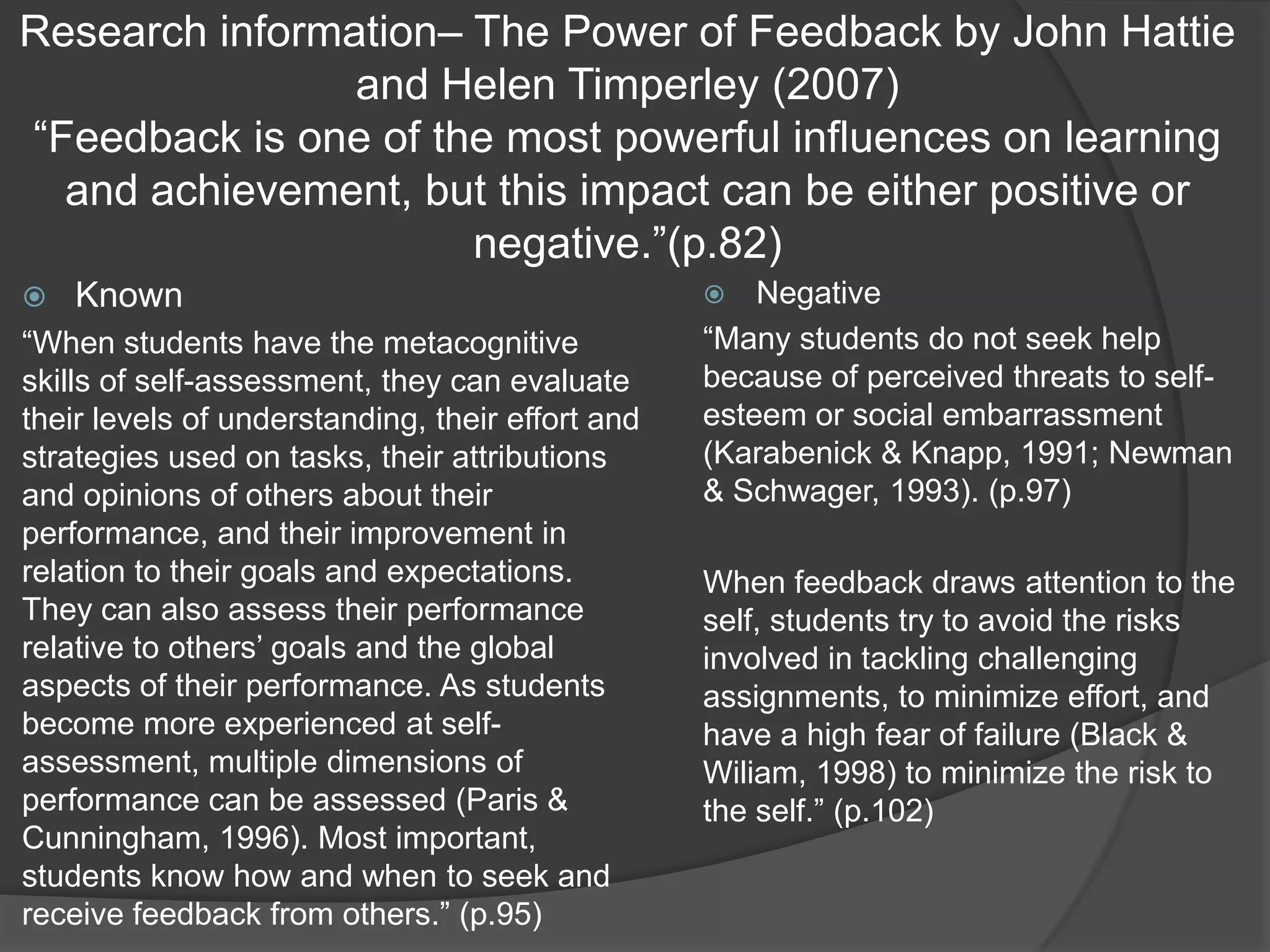 Research information– The Power of Feedback by John Hattie
                and Helen Timperley (2007)
“Feedback is one of the most powerful influences on learning
  and achievement, but this impact can be either positive or
                      negative.”(p.82)
   Known                                            Negative
“When students have the metacognitive             “Many students do not seek help
skills of self-assessment, they can evaluate      because of perceived threats to self-
their levels of understanding, their effort and   esteem or social embarrassment
strategies used on tasks, their attributions      (Karabenick & Knapp, 1991; Newman
and opinions of others about their                & Schwager, 1993). (p.97)
performance, and their improvement in
relation to their goals and expectations.         When feedback draws attention to the
They can also assess their performance            self, students try to avoid the risks
relative to others‟ goals and the global          involved in tackling challenging
aspects of their performance. As students         assignments, to minimize effort, and
become more experienced at self-                  have a high fear of failure (Black &
assessment, multiple dimensions of                Wiliam, 1998) to minimize the risk to
performance can be assessed (Paris &              the self.” (p.102)
Cunningham, 1996). Most important,
students know how and when to seek and
receive feedback from others.” (p.95)
 