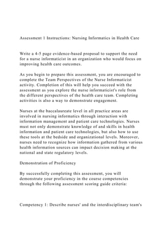 Assessment 1 Instructions: Nursing Informatics in Health Care
Write a 4-5 page evidence-based proposal to support the need
for a nurse informaticist in an organization who would focus on
improving health care outcomes.
As you begin to prepare this assessment, you are encouraged to
complete the Team Perspectives of the Nurse Informaticist
activity. Completion of this will help you succeed with the
assessment as you explore the nurse informaticist's role from
the different perspectives of the health care team. Completing
activities is also a way to demonstrate engagement.
Nurses at the baccalaureate level in all practice areas are
involved in nursing informatics through interaction with
information management and patient care technologies. Nurses
must not only demonstrate knowledge of and skills in health
information and patient care technologies, but also how to use
these tools at the bedside and organizational levels. Moreover,
nurses need to recognize how information gathered from various
health information sources can impact decision making at the
national and state regulatory levels.
Demonstration of Proficiency
By successfully completing this assessment, you will
demonstrate your proficiency in the course competencies
through the following assessment scoring guide criteria:
Competency 1: Describe nurses' and the interdisciplinary team's
 