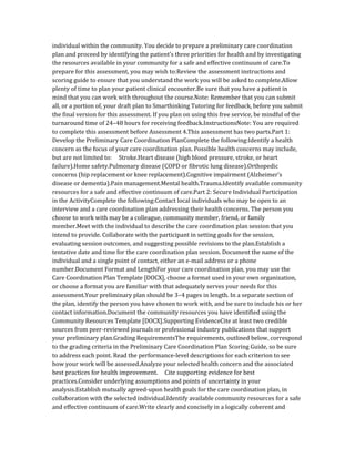individual within the community. You decide to prepare a preliminary care coordination
plan and proceed by identifying the patient’s three priorities for health and by investigating
the resources available in your community for a safe and effective continuum of care.To
prepare for this assessment, you may wish to:Review the assessment instructions and
scoring guide to ensure that you understand the work you will be asked to complete.Allow
plenty of time to plan your patient clinical encounter.Be sure that you have a patient in
mind that you can work with throughout the course.Note: Remember that you can submit
all, or a portion of, your draft plan to Smarthinking Tutoring for feedback, before you submit
the final version for this assessment. If you plan on using this free service, be mindful of the
turnaround time of 24–48 hours for receiving feedback.InstructionsNote: You are required
to complete this assessment before Assessment 4.This assessment has two parts.Part 1:
Develop the Preliminary Care Coordination PlanComplete the following:Identify a health
concern as the focus of your care coordination plan. Possible health concerns may include,
but are not limited to: Stroke.Heart disease (high blood pressure, stroke, or heart
failure).Home safety.Pulmonary disease (COPD or fibrotic lung disease).Orthopedic
concerns (hip replacement or knee replacement).Cognitive impairment (Alzheimer’s
disease or dementia).Pain management.Mental health.Trauma.Identify available community
resources for a safe and effective continuum of care.Part 2: Secure Individual Participation
in the ActivityComplete the following:Contact local individuals who may be open to an
interview and a care coordination plan addressing their health concerns. The person you
choose to work with may be a colleague, community member, friend, or family
member.Meet with the individual to describe the care coordination plan session that you
intend to provide. Collaborate with the participant in setting goals for the session,
evaluating session outcomes, and suggesting possible revisions to the plan.Establish a
tentative date and time for the care coordination plan session. Document the name of the
individual and a single point of contact, either an e-mail address or a phone
number.Document Format and LengthFor your care coordination plan, you may use the
Care Coordination Plan Template [DOCX], choose a format used in your own organization,
or choose a format you are familiar with that adequately serves your needs for this
assessment.Your preliminary plan should be 3–4 pages in length. In a separate section of
the plan, identify the person you have chosen to work with, and be sure to include his or her
contact information.Document the community resources you have identified using the
Community Resources Template [DOCX].Supporting EvidenceCite at least two credible
sources from peer-reviewed journals or professional industry publications that support
your preliminary plan.Grading RequirementsThe requirements, outlined below, correspond
to the grading criteria in the Preliminary Care Coordination Plan Scoring Guide, so be sure
to address each point. Read the performance-level descriptions for each criterion to see
how your work will be assessed.Analyze your selected health concern and the associated
best practices for health improvement. Cite supporting evidence for best
practices.Consider underlying assumptions and points of uncertainty in your
analysis.Establish mutually agreed-upon health goals for the care coordination plan, in
collaboration with the selected individual.Identify available community resources for a safe
and effective continuum of care.Write clearly and concisely in a logically coherent and
 