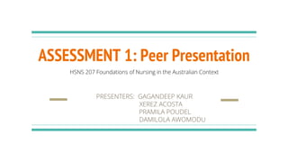 ASSESSMENT 1: Peer Presentation
PRESENTERS: GAGANDEEP KAUR
XEREZ ACOSTA
PRAMILA POUDEL
DAMILOLA AWOMODU
HSNS 207 Foundations of Nursing in the Australian Context
 