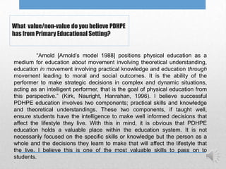 What value/non-value do you believe PDHPE
has from Primary Educational Setting?


         “Arnold [Arnold‟s model 1988] positions physical education as a
medium for education about movement involving theoretical understanding,
education in movement involving practical knowledge and education through
movement leading to moral and social outcomes. It is the ability of the
performer to make strategic decisions in complex and dynamic situations,
acting as an intelligent performer, that is the goal of physical education from
this perspective.” (Kirk, Nauright, Hanrahan, 1996). I believe successful
PDHPE education involves two components; practical skills and knowledge
and theoretical understandings. These two components, if taught well,
ensure students have the intelligence to make well informed decisions that
affect the lifestyle they live. With this in mind, it is obvious that PDHPE
education holds a valuable place within the education system. It is not
necessarily focused on the specific skills or knowledge but the person as a
whole and the decisions they learn to make that will affect the lifestyle that
the live. I believe this is one of the most valuable skills to pass on to
students.
 