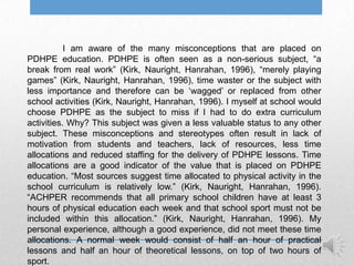 I am aware of the many misconceptions that are placed on
PDHPE education. PDHPE is often seen as a non-serious subject, “a
break from real work” (Kirk, Nauright, Hanrahan, 1996), “merely playing
games” (Kirk, Nauright, Hanrahan, 1996), time waster or the subject with
less importance and therefore can be „wagged‟ or replaced from other
school activities (Kirk, Nauright, Hanrahan, 1996). I myself at school would
choose PDHPE as the subject to miss if I had to do extra curriculum
activities. Why? This subject was given a less valuable status to any other
subject. These misconceptions and stereotypes often result in lack of
motivation from students and teachers, lack of resources, less time
allocations and reduced staffing for the delivery of PDHPE lessons. Time
allocations are a good indicator of the value that is placed on PDHPE
education. “Most sources suggest time allocated to physical activity in the
school curriculum is relatively low.” (Kirk, Nauright, Hanrahan, 1996).
“ACHPER recommends that all primary school children have at least 3
hours of physical education each week and that school sport must not be
included within this allocation.” (Kirk, Nauright, Hanrahan, 1996). My
personal experience, although a good experience, did not meet these time
allocations. A normal week would consist of half an hour of practical
lessons and half an hour of theoretical lessons, on top of two hours of
sport.
 