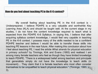 How do you feel about teaching PE in the K-6 context?


          My overall feeling about teaching PE in the K-6 context is –
Underprepared. I believe PDHPE is a very valuable and worthwhile Key
Learning Area (KLA) and should be taught well. At the current stage in my
studies, I do not have the content knowledge required to teach what is
expected from the PDHPE K-6 Syllabus. In saying this, I believe that after
acquiring syllabus content knowledge, I would feel very capable in teaching
PE in the K-6 context. I possess many of the skills needed to be a confident
PDHPE teacher and believe I would be able to transfer these skills into
teaching PE lessons in the near future. After making this conclusion about how
I feel about teaching PE, I read the article What strands for physical education
in primary schools? by Tinnings, Kirk and Evans (1993) and realised I am
among many female teachers who feel as though they have limited knowledge
to teach PDHPE. “There is a widespread belief among teachers and principals
that generalists simply do not have the knowledge to teach skills (in
movement)… They claim that it is female teachers who most often consider
themselves to be unqualified to teach physical education.” (Tinnings, 1993, pg.
3).
 