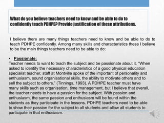 What do you believe teachers need to know and be able to do to
confidently teach PDHPE? Provide justification of these attributions.


I believe there are many things teachers need to know and be able to do to
teach PDHPE confidently. Among many skills and characteristics these I believe
to be the main things teachers need to be able to do:

• Passionate:
Teacher needs to want to teach the subject and be passionate about it. “When
asked to identify the necessary characteristics of a good physical education
specialist teacher, staff at Montville spoke of the important of personality and
enthusiasm, sound organisational skills, the ability to motivate others and to
sell the subject to others.” (Tinnings, 1993). A PDHPE teacher must have
many skills such as organisation, time management, but I believe that overall,
the teacher needs to have a passion for the subject. With passion and
enthusiasm, the same passion and enthusiasm will be found within the
students as they participate in the lessons. PDHPE teachers need to be able
to show their passion for the subject to all students and allow all students to
participate in that enthusiasm.
 