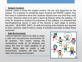 • Subject Content:
Teacher needs to know the subject content, the aim and objectives for the
subject. For a teacher to confidently teach students the PDHPE subject, they
first need to understand what their students should know and what they need
to know. Teachers need to be able to teach all Strands within the syllabus. “In
order for students to achieve the outcomes of this syllabus it is essential that
teaching/learning occurs in each of the strands in each stage of primary
education.” (BoS NSW, 2007). As well as knowing what students are required
to learn, teachers need to have a variety of activities and plans to teach these
outcomes.
• Safe Environment:
I believe teachers need to be able to create
a safe and non-exclusive environment for
all students. This means valuing the
contributions made by all students and
taking the time to meet students at all
levels. Being able to create a safe
environment, students will feel valued
within the learning environment.
 