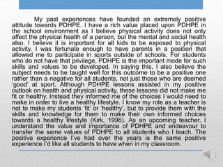 My past experiences have founded an extremely positive
attitude towards PDHPE. I have a rich value placed upon PDHPE in
the school environment as I believe physical activity does not only
affect the physical health of a person, but the mental and social health
also. I believe it is important for all kids to be exposed to physical
activity. I was fortunate enough to have parents in a position that
allowed me to participate in sports outside of schools. For students
who do not have that privilege, PDHPE is the important mode for such
skills and values to be developed. In saying this, I also believe the
subject needs to be taught well for this outcome to be a positive one
rather than a negative for all students, not just those who are deemed
„good‟ at sport. Although PDHPE lessons assisted in my positive
outlook on health and physical activity, these lessons did not make me
fit or healthy. Instead they informed me of the choices I would need to
make in order to live a healthy lifestyle. I know my role as a teacher is
not to make my students „fit‟ or „healthy‟, but to provide them with the
skills and knowledge for them to make their own informed choices
towards a healthy lifestyle (Kirk, 1996). As an upcoming teacher, I
understand the value and importance of PDHPE and endeavour to
transfer the same values of PDHPE to all students who I teach. The
positive experience I‟ve had over the years is the same positive
experience I‟d like all students to have when in my classroom.
 