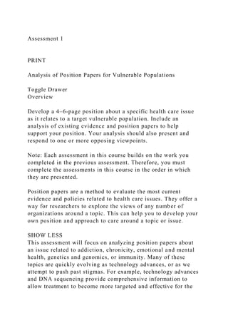 Assessment 1
PRINT
Analysis of Position Papers for Vulnerable Populations
Toggle Drawer
Overview
Develop a 4–6-page position about a specific health care issue
as it relates to a target vulnerable population. Include an
analysis of existing evidence and position papers to help
support your position. Your analysis should also present and
respond to one or more opposing viewpoints.
Note: Each assessment in this course builds on the work you
completed in the previous assessment. Therefore, you must
complete the assessments in this course in the order in which
they are presented.
Position papers are a method to evaluate the most current
evidence and policies related to health care issues. They offer a
way for researchers to explore the views of any number of
organizations around a topic. This can help you to develop your
own position and approach to care around a topic or issue.
SHOW LESS
This assessment will focus on analyzing position papers about
an issue related to addiction, chronicity, emotional and mental
health, genetics and genomics, or immunity. Many of these
topics are quickly evolving as technology advances, or as we
attempt to push past stigmas. For example, technology advances
and DNA sequencing provide comprehensive information to
allow treatment to become more targeted and effective for the
 