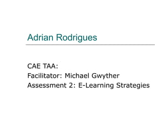 Adrian Rodrigues CAE TAA: Facilitator: Michael Gwyther Assessment 2: E-Learning Strategies 