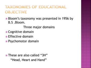  Bloom’s taxonomy was presented in 1956 by
B.S .Bloom.
Three major domains
 Cognitive domain
 Effective domain
 Psychomotor domain
 These are also called “3H”
“Head, Heart and Hand”
 