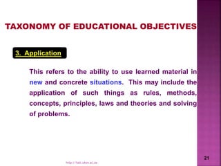 3. Application
This refers to the ability to use learned material in
new and concrete situations. This may include the
application of such things as rules, methods,
concepts, principles, laws and theories and solving
of problems.
TAXONOMY OF EDUCATIONAL OBJECTIVES
21
http://talc.ukzn.ac.za
 