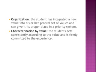  Organization: the student has integrated a new
value into his or her general set of values and
can give it its proper place in a priority system.
 Characterization by value: the students acts
consistently according to the value and is firmly
committed to the experience.
 