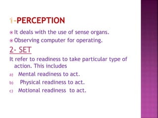  It deals with the use of sense organs.
 Observing computer for operating.
2- SET
It refer to readiness to take particular type of
action. This includes
a) Mental readiness to act.
b) Physical readiness to act.
c) Motional readiness to act.
 