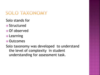 Solo stands for
 Structured
 Of observed
 Learning
 Outcomes
Solo taxonomy was developed to understand
the level of complexity in student
understanding for assessment task.
 