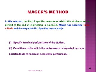 MAGER’S METHOD
(i) Specific terminal performance of the student.
(ii) Conditions under which the performance is expected to occur.
(iii) Standards of minimum acceptable performance.
In this method, the list of specific behaviours which the students are to
exhibit at the end of instruction is prepared. Mager has specified three
criteria which every specific objective must satisfy:
39
http://talc.ukzn.ac.za
 