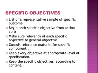  List of a representative sample of specific
outcome
 Begin each specific objective from action
verb
 Make sure relevancy of each specific
objective to general objective
 Consult reference material for specific
component .
 Keep every objective at appropriate level of
specification.
 Keep the specific objectives according to
content.
 