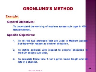 Example:
1. To list the two protocols that are used in Medium Access
Sub layer with respect to channel allocation.
2. To define collision with respect to channel allocation in
medium access sub-layer.
3. To calculate frame time T, for a given frame length and bit
rate in a channel.
Specific Objectives:
General Objectives:
To understand the working of medium access sub layer in OSI
Network Model.
GRONLUND’S METHOD
44
http://talc.ukzn.ac.za
 