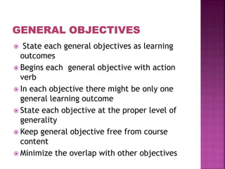  State each general objectives as learning
outcomes
 Begins each general objective with action
verb
 In each objective there might be only one
general learning outcome
 State each objective at the proper level of
generality
 Keep general objective free from course
content
 Minimize the overlap with other objectives
 