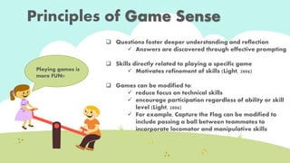 Principles of Game Sense 
 Questions foster deeper understanding and reflection 
 Answers are discovered through effective prompting 
 Skills directly related to playing a specific game 
 Motivates refinement of skills (Light, 2006) 
 Games can be modified to: 
 reduce focus on technical skills 
 encourage participation regardless of ability or skill 
level (Light, 2006) 
 For example, Capture the Flag can be modified to 
include passing a ball between teammates to 
incorporate locomotor and manipulative skills 
Playing games is 
more FUN!! 
 