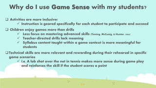 Why do I use Game Sense with my students? 
 Activities are more inclusive! 
 Instruction is geared specifically for each student to participate and succeed 
 Children enjoy games more than drills 
 Less focus on mastering advanced skills (Tinning, McCuaig, & Hunter, 2006) 
 Teacher-directed drills lack meaning 
 Syllabus content taught within a game context is more meaningful for 
students 
 Technical skills are more relevant and rewarding during their rehearsal in specific 
game scenarios 
 i.e. A lob shot over the net in tennis makes more sense during game play 
and reinforces the skill if the student scores a point 
 