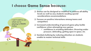 I choose Game Sense because: 
I can’t wait to see 
what we’re 
playing in PDHPE 
today! 
 Games can be designed or modified to address all ability 
levels as well as any students needing special 
considerations/accommodations. 
 Focuses on positive interactions among teams and 
competitors. 
 Increased understanding of general game play builds 
confidence when attempting new games . 
 confidence in avoiding defenders, throwing under 
pressure, defending, getting open in space, etc. 
 Combats bullying by reducing attention on individual 
students unable to master technical skills. 
 