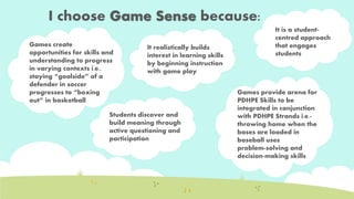 I choose Game Sense because: 
It realistically builds 
interest in learning skills 
Is 
by beginning instruction 
Games create 
opportunities for skills and 
understanding to progress 
in varying contexts i.e., 
staying “goalside” of a 
defender in soccer 
progresses to “boxing 
out” in basketball 
It is a student-centred 
approach 
that engages 
students 
Games provide arena for 
PDHPE Skills to be 
integrated in conjunction 
with PDHPE Strands i.e.- 
throwing home when the 
bases are loaded in 
baseball uses 
problem-solving and 
decision-making skills 
with game play 
Students discover and 
build meaning through 
active questioning and 
participation 
 