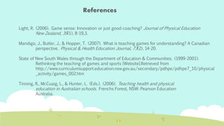 References 
Light, R. (2006). Game sense: Innovation or just good coaching? Journal of Physical Education 
New Zealand, 39(1), 8-19,3. 
Mandigo, J., Butler, J., & Hopper, T. (2007). What is teaching games for understanding? A Canadian 
perspective. Physical & Health Education Journal, 73(2), 14-20. 
State of New South Wales through the Department of Education & Communities. (1999-2001). 
Rethinking the teaching of games and sports [Website].Retrieved from 
http://www.curriculumsupport.education.nsw.gov.au/secondary/pdhpe/pdhpe7_10/physical 
_activity/games_002.htm 
Tinning, R., McCuaig, L., & Hunter, L. (Eds.). (2006). Teaching health and physical 
education in Australian schools. Frenchs Forest, NSW: Pearson Education 
Australia. 

