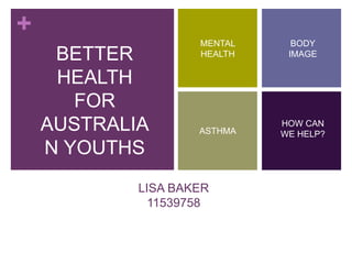 +
LISA BAKER
11539758
MENTAL
HEALTH
BODY
IMAGE
ASTHMA
HOW CAN
WE HELP?
BETTER
HEALTH
FOR
AUSTRALIA
N YOUTHS
 